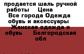 продается шаль ручной работы  › Цена ­ 1 300 - Все города Одежда, обувь и аксессуары » Женская одежда и обувь   . Белгородская обл.